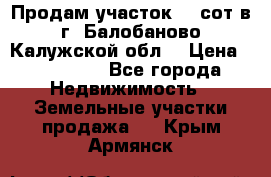 Продам участок 12 сот в г. Балобаново Калужской обл. › Цена ­ 850 000 - Все города Недвижимость » Земельные участки продажа   . Крым,Армянск